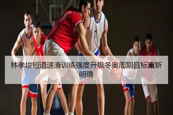 林孝埈短道速滑训练强度升级冬奥周期目标重新明确