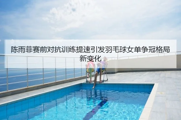 陈雨菲赛前对抗训练提速引发羽毛球女单争冠格局新变化