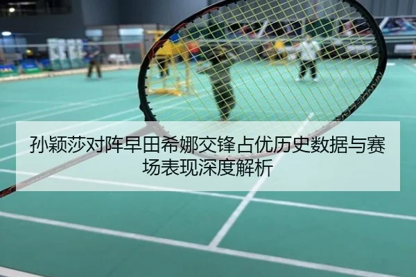 孙颖莎对阵早田希娜交锋占优历史数据与赛场表现深度解析