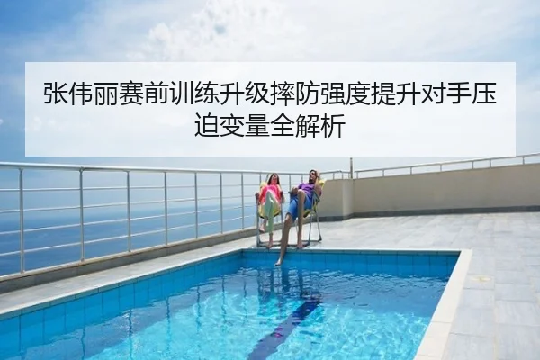 张伟丽赛前训练升级摔防强度提升对手压迫变量全解析